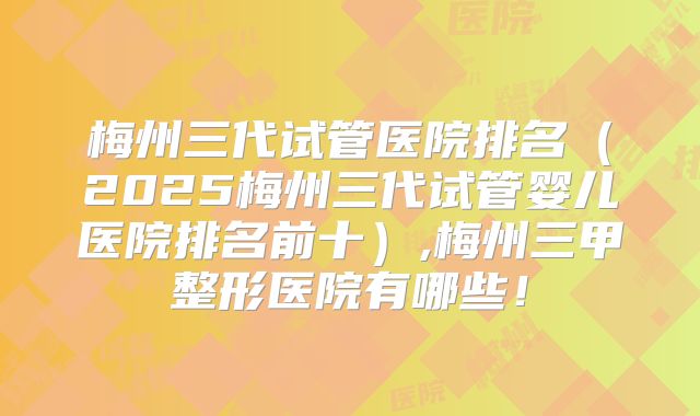 梅州三代试管医院排名（2025梅州三代试管婴儿医院排名前十）,梅州三甲整形医院有哪些！