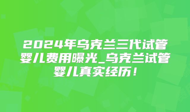 2024年乌克兰三代试管婴儿费用曝光_乌克兰试管婴儿真实经历!