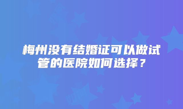 梅州没有结婚证可以做试管的医院如何选择？