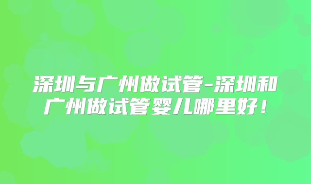 深圳与广州做试管-深圳和广州做试管婴儿哪里好！