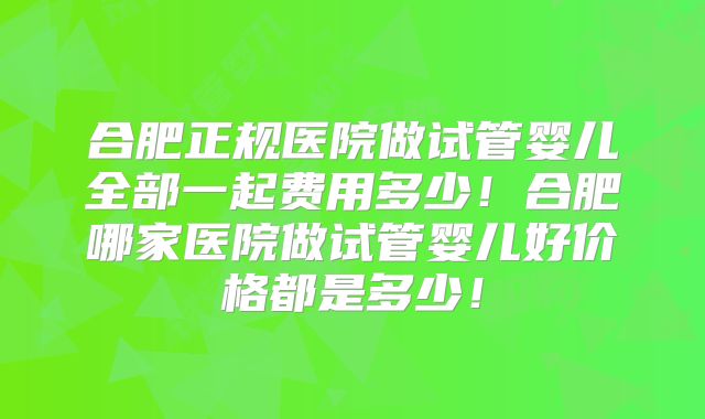 合肥正规医院做试管婴儿全部一起费用多少!合肥哪家医院做试管婴儿好价格都是多少!