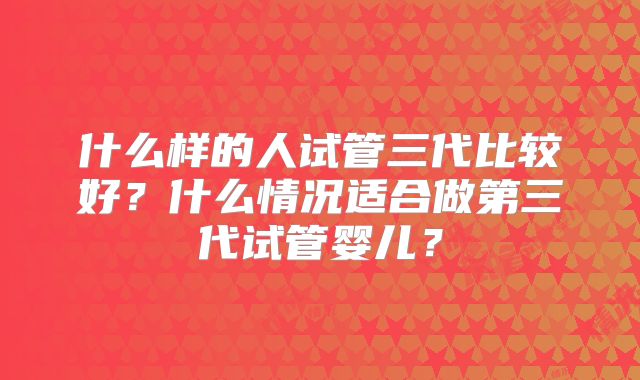 什么样的人试管三代比较好？什么情况适合做第三代试管婴儿？