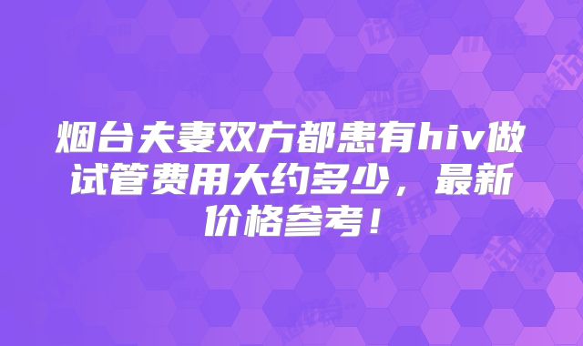 烟台夫妻双方都患有hiv做试管费用大约多少,最新价格参考!