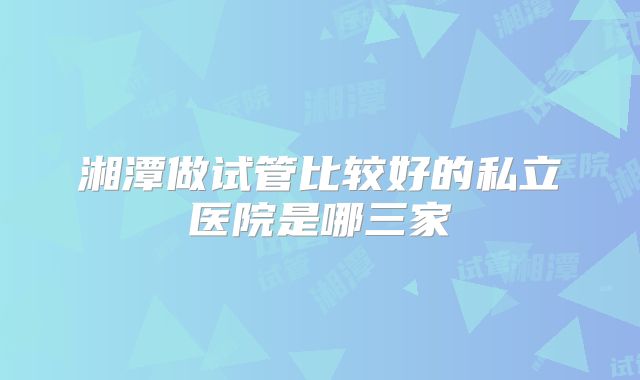湘潭做试管比较好的私立医院是哪三家