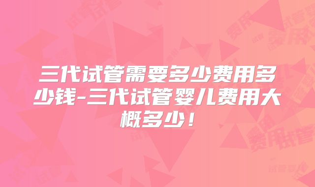 三代试管需要多少费用多少钱-三代试管婴儿费用大概多少!