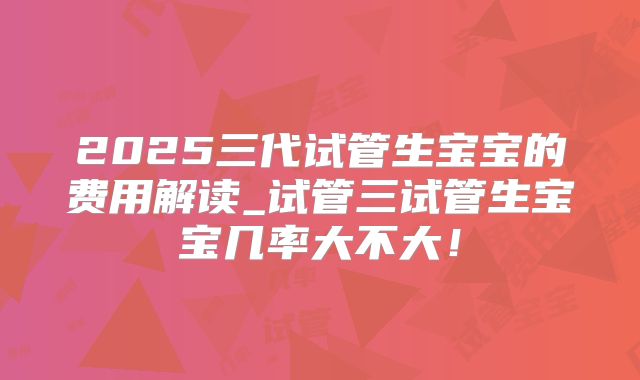 2025三代试管生宝宝的费用解读_试管三试管生宝宝几率大不大!