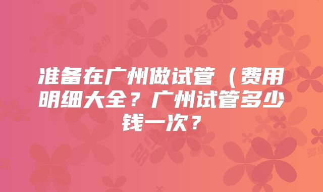 准备在广州做试管(费用明细大全?广州试管多少钱一次?