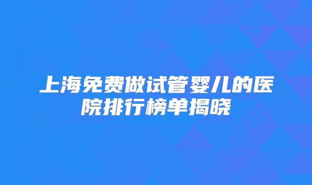 上海免费做试管婴儿的医院排行榜单揭晓