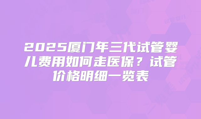 2025厦门年三代试管婴儿费用如何走医保?试管价格明细一览表