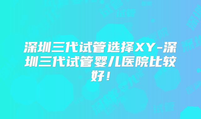 深圳三代试管选择XY-深圳三代试管婴儿医院比较好！