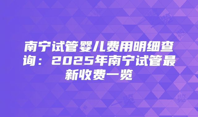 南宁试管婴儿费用明细查询:2025年南宁试管最新收费一览