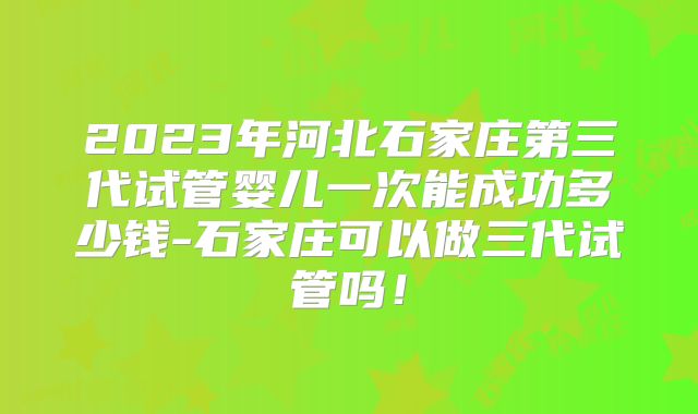 2023年河北石家庄第三代试管婴儿一次能成功多少钱-石家庄可以做三代试管吗!