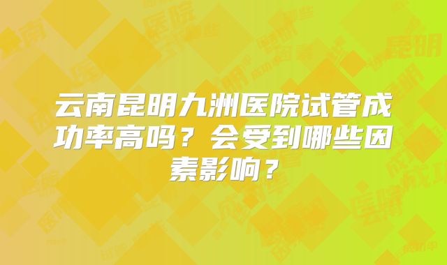 云南昆明九洲医院试管成功率高吗?会受到哪些因素影响?