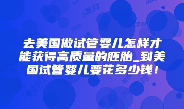 去美国做试管婴儿怎样才能获得高质量的胚胎_到美国试管婴儿要花多少钱！