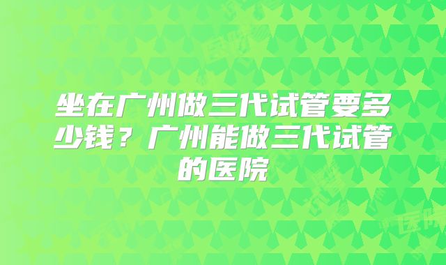 坐在广州做三代试管要多少钱?广州能做三代试管的医院