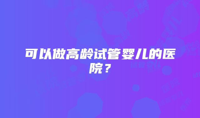 可以做高龄试管婴儿的医院？