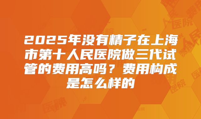2025年没有精子在上海市第十人民医院做三代试管的费用高吗?费用构成是怎么样的