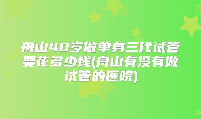 舟山40岁做单身三代试管要花多少钱(舟山有没有做试管的医院)