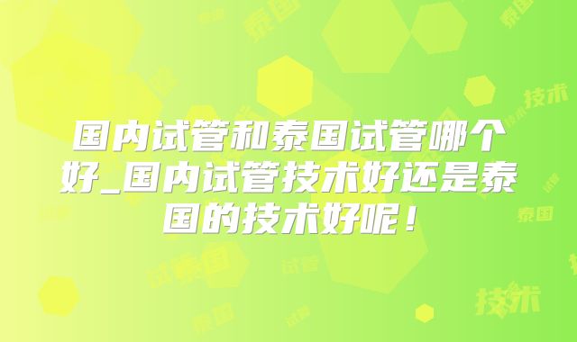 国内试管和泰国试管哪个好_国内试管技术好还是泰国的技术好呢!