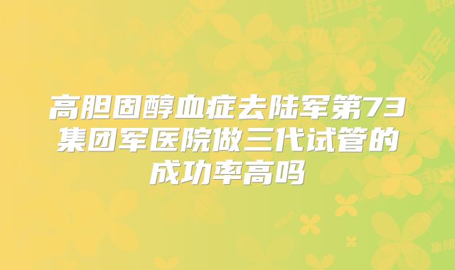 高胆固醇血症去陆军第73集团军医院做三代试管的成功率高吗