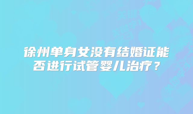 徐州单身女没有结婚证能否进行试管婴儿治疗？