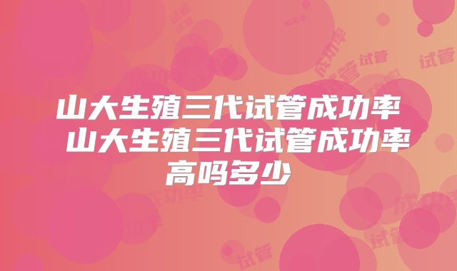 山大生殖三代试管成功率 山大生殖三代试管成功率高吗多少