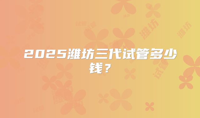 2025潍坊三代试管多少钱？