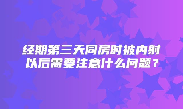 经期第三天同房时被内射以后需要注意什么问题？
