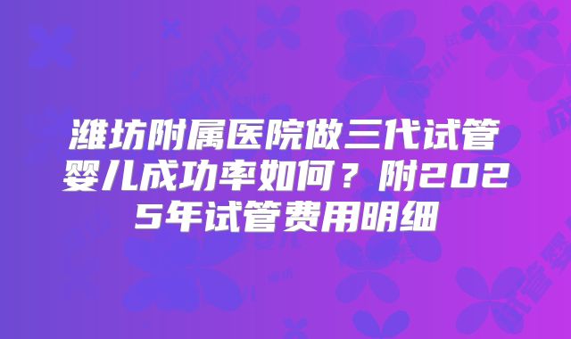 潍坊附属医院做三代试管婴儿成功率如何?附2025年试管费用明细
