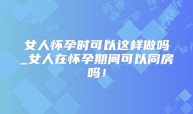 女人怀孕时可以这样做吗_女人在怀孕期间可以同房吗！