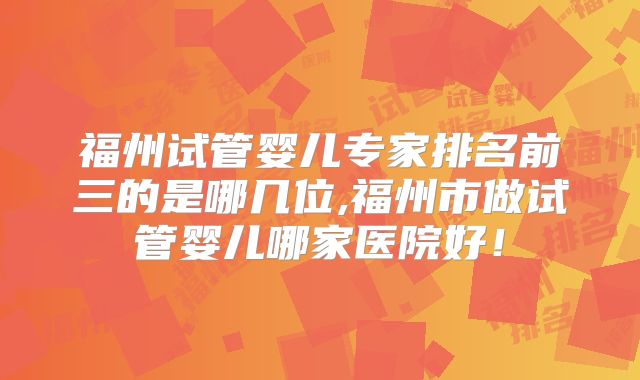 福州试管婴儿专家排名前三的是哪几位,福州市做试管婴儿哪家医院好！