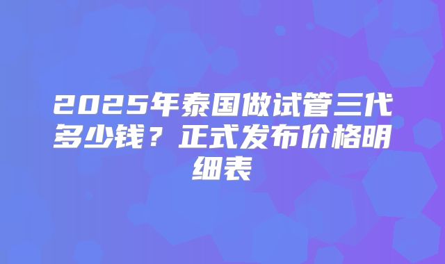 2025年泰国做试管三代多少钱？正式发布价格明细表