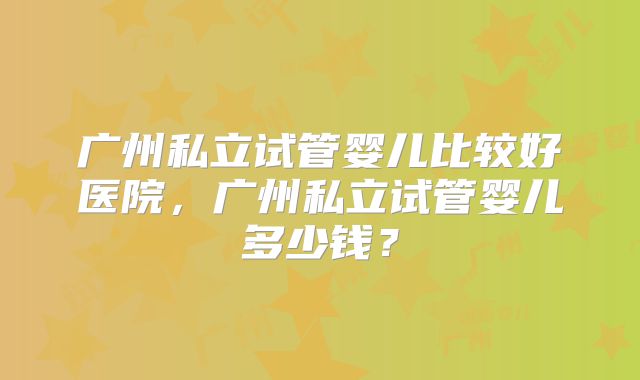 广州私立试管婴儿比较好医院,广州私立试管婴儿多少钱?