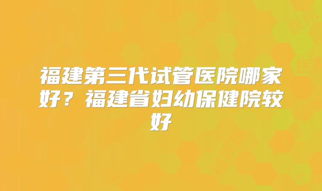 福建第三代试管医院哪家好?福建省妇幼保健院较好