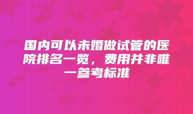 国内可以未婚做试管的医院排名一览，费用并非唯一参考标准