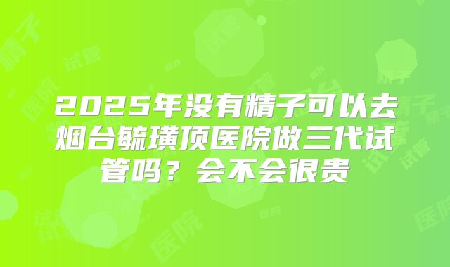 2025年没有精子可以去烟台毓璜顶医院做三代试管吗？会不会很贵