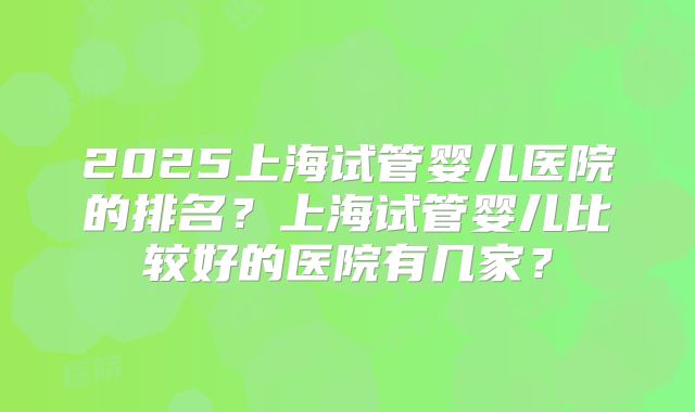 2025上海试管婴儿医院的排名？上海试管婴儿比较好的医院有几家？
