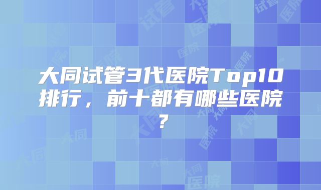 大同试管3代医院Top10排行,前十都有哪些医院?