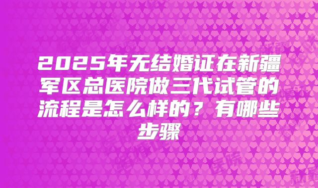 2025年无结婚证在新疆军区总医院做三代试管的流程是怎么样的?有哪些步骤