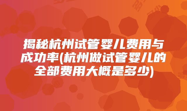 揭秘杭州试管婴儿费用与成功率(杭州做试管婴儿的全部费用大概是多少)