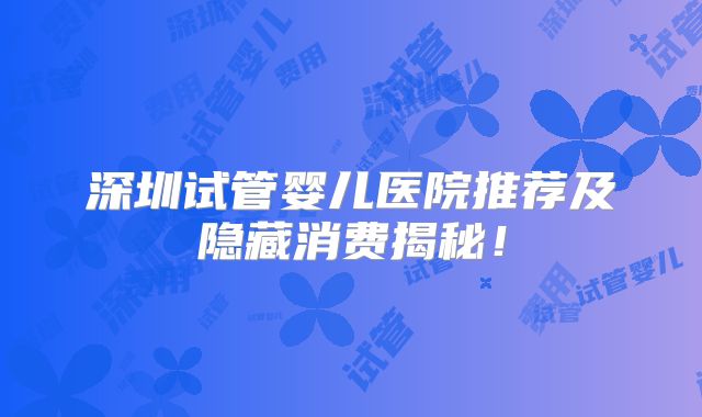 深圳试管婴儿医院推荐及隐藏消费揭秘！
