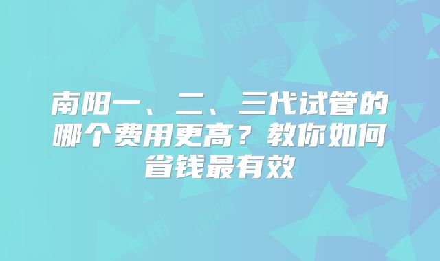 南阳一、二、三代试管的哪个费用更高？教你如何省钱最有效