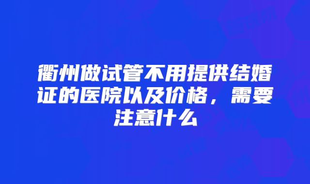 衢州做试管不用提供结婚证的医院以及价格,需要注意什么