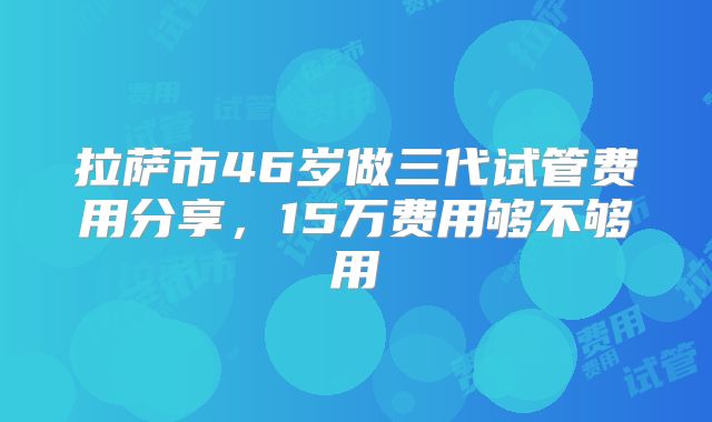 拉萨市46岁做三代试管费用分享,15万费用够不够用