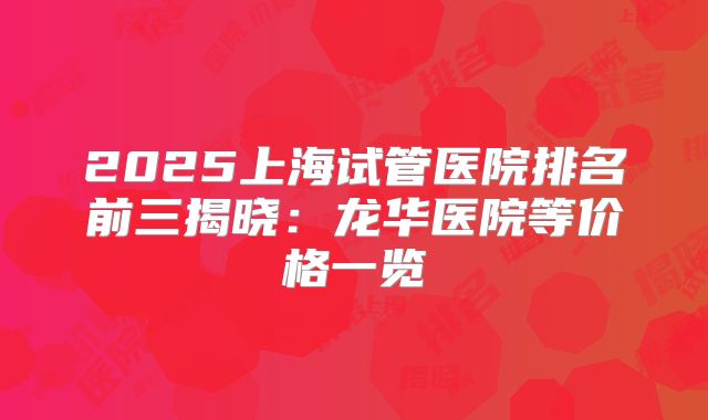 2025上海试管医院排名前三揭晓：龙华医院等价格一览