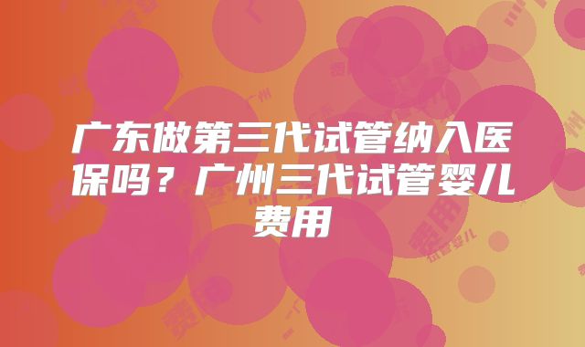广东做第三代试管纳入医保吗？广州三代试管婴儿费用
