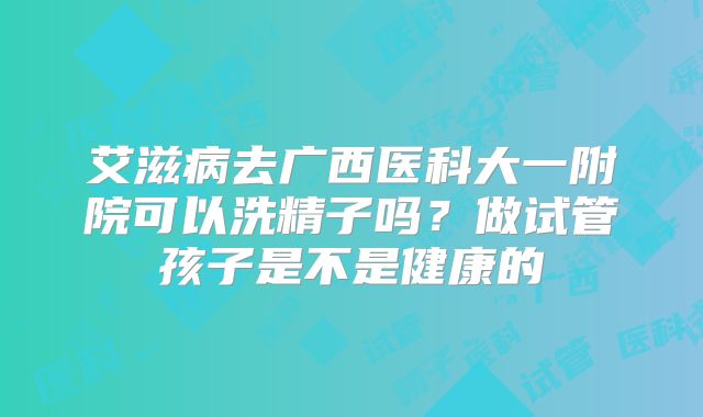 艾滋病去广西医科大一附院可以洗精子吗?做试管孩子是不是健康的