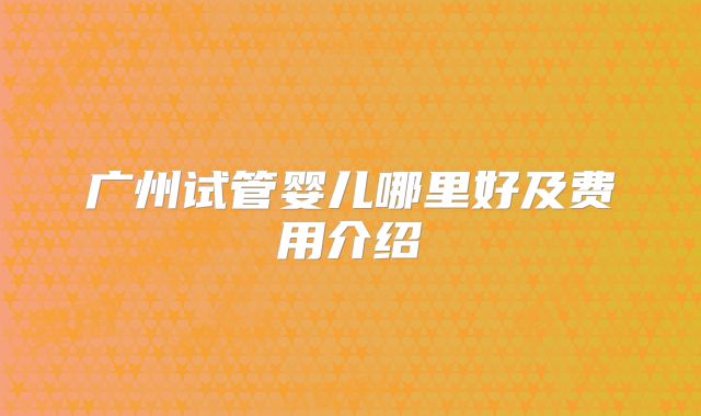 广州试管婴儿哪里好及费用介绍