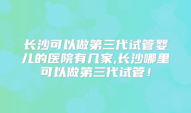 长沙可以做第三代试管婴儿的医院有几家,长沙哪里可以做第三代试管！