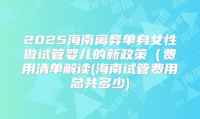 2025海南离异单身女性做试管婴儿的新政策（费用清单解读(海南试管费用总共多少)